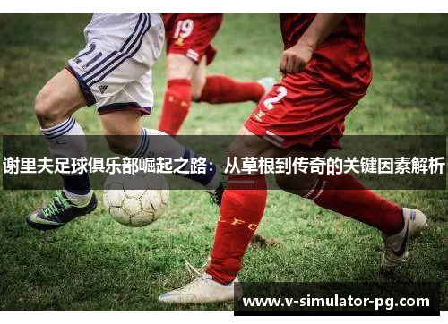 谢里夫足球俱乐部崛起之路:从草根到传奇的关键因素解析 谢里夫足球俱乐部崛起之路:从草根到传奇的关键因素解析