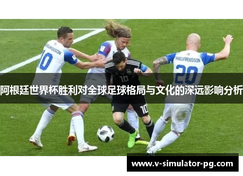 阿根廷世界杯胜利对全球足球格局与文化的深远影响分析 阿根廷世界杯胜利对全球足球格局与文化的深远影响分析