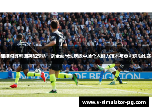 加维对阵韩国英超球队一战全面展现顶级中场个人能力技术与意识统治比赛 加维对阵韩国英超球队一战全面展现顶级中场个人能力技术与意识统治比赛