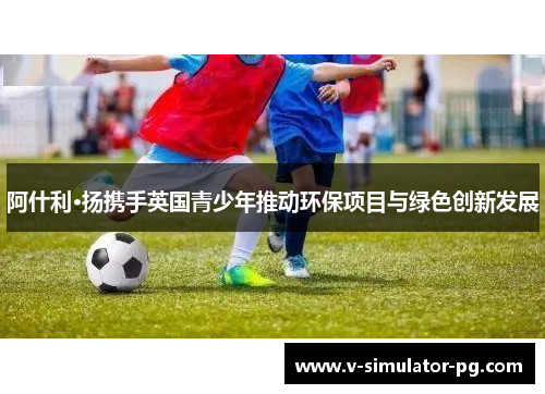 阿什利·扬携手英国青少年推动环保项目与绿色创新发展 阿什利·扬携手英国青少年推动环保项目与绿色创新发展