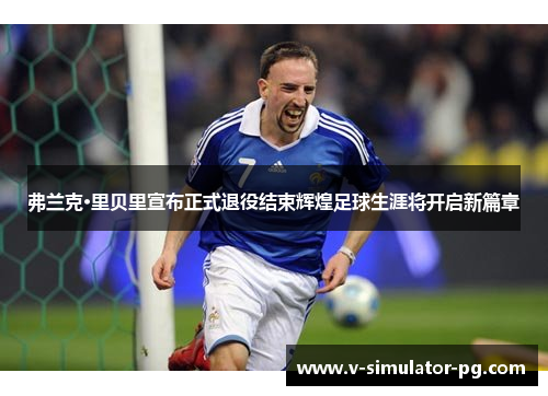 弗兰克·里贝里宣布正式退役结束辉煌足球生涯将开启新篇章