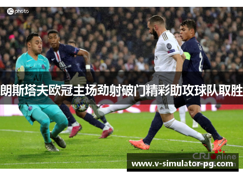 朗斯塔夫欧冠主场劲射破门精彩助攻球队取胜 朗斯塔夫欧冠主场劲射破门精彩助攻球队取胜