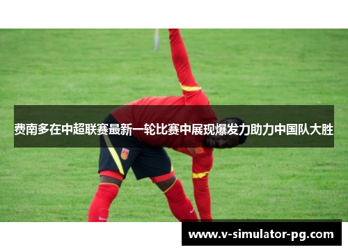 费南多在中超联赛最新一轮比赛中展现爆发力助力中国队大胜 费南多在中超联赛最新一轮比赛中展现爆发力助力中国队大胜