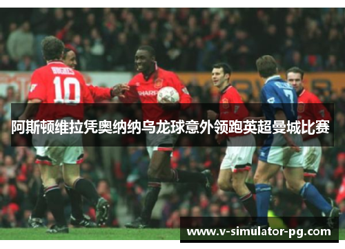 阿斯顿维拉凭奥纳纳乌龙球意外领跑英超曼城比赛 阿斯顿维拉凭奥纳纳乌龙球意外领跑英超曼城比赛